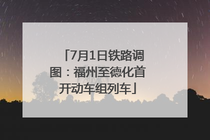 7月1日铁路调图：福州至德化首开动车组列车